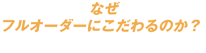 なぜフルオーダーにこだわるのか？
