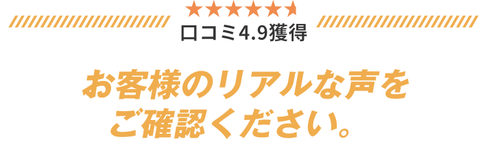 口コミ4.9獲得 お客様のリアルな声をご確認ください